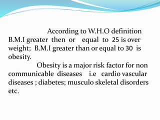 According to W.H.O definition
B.M.I greater then or equal to 25 is over
weight; B.M.I greater than or equal to 30 is
obesity.
Obesity is a major risk factor for non
communicable diseases i.e cardio vascular
diseases ; diabetes; musculo skeletal disorders
etc.
 