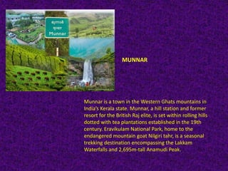 MUNNAR
Munnar is a town in the Western Ghats mountains in
India’s Kerala state. Munnar, a hill station and former
resort for the British Raj elite, is set within rolling hills
dotted with tea plantations established in the 19th
century. Eravikulam National Park, home to the
endangered mountain goat Nilgiri tahr, is a seasonal
trekking destination encompassing the Lakkam
Waterfalls and 2,695m-tall Anamudi Peak.
 