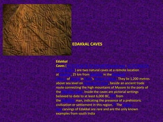 EDAKkAL CAVES
Edakkal
Caves (11°37′28.81″N 76°14′8.88″ECoordinates: 11°37′28.81″N
76°14′8.88″E) are two natural caves at a remote location
at Edakkal, 25 km from Kalpetta in theWayanad
district of Kerala in India's Western Ghats. They lie 1,200 metres
above sea level on Ambukutty Mala, beside an ancient trade
route connecting the high mountains of Mysore to the ports of
the Malabar coast. Inside the caves are pictorial writings
believed to date to at least 6,000 BC,[1][2] from
the Neolithic man, indicating the presence of a prehistoric
civilization or settlement in this region.[3] The Stone
Age carvings of Edakkal are rare and are the only known
examples from south India
 