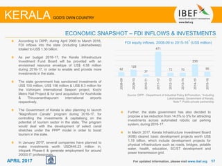 1717APRIL 2017
According to DIPP, during April 2000 to March 2016,
FDI inflows into the state (including Lakshadweep)
totaled to US$ 1.30 billion.
As per budget 2016-17, the Kerala Infrastructure
Investment Fund Board will be provided with an
envisioned resource envelope of US$ 4.58 million
during 2016-17, in order to enable and provide more
investments in the state.
The state government has sanctioned investments of
US$ 100 million, US$ 156 million & US$ 8.3 million for
the Vizhinjam International Seaport project, Kochi
Metro Rail Project & for land acquisition for Kozhikode
& Thiruvananthapuram international airports
respectively.
The Government of Kerala is also planning to launch
“Magnificent Canals” program during 2016-17, for
controlling the investments & capitalising on the
potential of tourism sector in the state. The program
would deal with the development of select canal
stretches under the PPP# model in order to boost
tourism in the state.
In January 2017, several companies have planned to
make investments worth USD446.23 million in,
Infopark Phase-II & generate employment for around
20000 IT professionals.
Source: DIPP - Department of Industrial Policy & Promotion, 1Including
Lakshadweep, Government of Kerala,
Note #: Public-private partnership
FDI equity inflows, 2008-09 to 2015-16
1
(US$ million)
For updated information, please visit www.ibef.org
ECONOMIC SNAPSHOT – FDI INFLOWS & INVESTMENTS
KERALA GOD'S OWN COUNTRY
82
128
37
471
72 70
230
90
2008-09
2009-10
2010-11
2011-12
2012-13
2013-14
2014-15
2015-16
Further, the state government has also decided to
propose a tax reduction from 14.5% to 5% for attracting
investments across automated robotic car parking
system, during 2016-17.
In March 2017, Kerala Infrastructure Investment Board
(KIIB) cleared basic development projects worth US$
1.19 billion, which include development projects for
physical infrastructure such as roads, bridges, potable
water, health, education, SC/ST development and
power transmission grid.
 