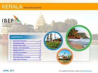 22APRIL 2017
❖ Executive Summary……………….….…. 3
❖ Advantage State……………………..…... 5
❖ Kerala Vision 2030 ………………….…... 6
❖ Kerala – An Introduction………….….….. 7
❖ Budget 2016-17…………………….…... 18
❖ Infrastructure Status………………..…... 19
❖ Key Industries………….………..…..….. 46
❖ Doing Business in Kerala…………...… 65
❖ State Acts & Policies………………....... 73
For updated information, please visit www.ibef.org
KERALA GOD'S OWN COUNTRY
APRIL 2017
 
