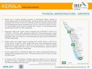 2222APRIL 2017 For updated information, please visit www.ibef.org
KERALA GOD'S OWN COUNTRY
PHYSICAL INFRASTRUCTURE – AIRPORTS
Kerala has 3 airports handling domestic & international flights, located at
Thiruvananthapuram, Kochi & Kozhikode. Aircraft movement from Cochin airport
increased from 51,502 in 2014-15 to 56,180 in 2015-16. Aircraft movement from
Thiruvananthapuram airport increased from 23,719 in 2014-15 to 26,001 in 2015-
16. During March 2016, aircraft movement from Cochin & Thiruvananthapuram
airports stood at 4,841 & 2,342, respectively.
Passenger traffic from Cochin airport increased from 6,407,302 in 2014-15 to
7,749,901 in 2015-16, while, passenger traffic from Thiruvananthapuram airport
increased from 3,174,018 in 2014-15 to 3,470,788 in 2015-16. During March 2016,
passenger traffic from Cochin & Thiruvananthapuram airport stood at 668,808 &
134,940, respectively.
Freight traffic from Cochin airport increased from 70,787 tonnes in 2014-15 to
79,233 tonnes in 2015-16, while, freight traffic from Thiruvananthapuram airport
increased from 29,904 tonnes in 2014-15 to 35,570 tonnes in 2015-16. During
March 2016, freight traffic from Cochin & Thiruvananthapuram airports stood at
7,449 tonnes & 2,530 tonnes, respectively.
As per budget 2016-17, international flights from Kannur International Airport are
expected to be operational very soon. This airport will be the 4th to have a runway
of 4,000 metres.
In February 2017, Government of Kerala approved setting up of an airport at
Erumely. This step is expected to benefit religious tourism as lakhs of devotees
visit Pathanamthitta district every year.
Source: Maps of IndiaSource: Airports Authority of India,
Kerala State Industrial Development Corporation Ltd.
Airport
 