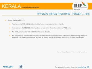 2929APRIL 2017 For updated information, please visit www.ibef.org
PHYSICAL INFRASTRUCTURE – POWER … (3/3)
KERALA GOD'S OWN COUNTRY
Budget Highlights-2016-17:
Total amount of US$ 562.02 million provided for the transmission system in Kerala.
An investment of US$ 24.22 million has been sanctioned for the implementation of IPDS works.
For KSBL, an amount of US$ 4.58 million has been allocated.
For completion of normal distribution works as well as transmission works of new substations and lines being undertaken
by KSEBL, the state government has allocated an amount of US$ 29.02 million and US$ 42.77 million, respectively.
Source: Finance Department, Government of Kerala, India
 