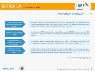 33APRIL 2017 For updated information, please visit www.ibef.org
EXECUTIVE SUMMARY … (1/2)
Source: Economic Review of Kerala 2014-15
NRI Achievers Bureau
KERALA GOD'S OWN COUNTRY
Cultural diversity and
well developed tourism
sector
• Kerala is known as God’s own country. It is one of the few states to have marketed its
natural beauty successfully to the leisure tourism sector. The state’s unique heritage and
cultural diversity have helped attract tourists from the world over.
Highest literacy and sex
ratio
• As of census 2011, Kerala has the highest literacy rate of 94.0% and sex ratio of 1,084
women for 1,000 men, in India. Male literacy rate in the state stands at 96.10%, among all
states.
Largest recipient of
foreign remittances in
the country
• In 2014-15, Kerala received NRI remittances of US$ 16.50 billion. In 2013-14, NRI
remittances of the state were US$ 2.3 billion, up by 10% compared to 2012-13.
Ranks second in
Investment Climate
Index
• Kerala holds second rank in the Investment Climate Index followed by Karnataka, as per a
policy research working paper by the World Bank. The state stands second due to its
world-class infrastructure and well-trained human resource pool.
 