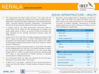3939APRIL 2017
Source: Sample Registration System (SRS) Bulletin, Economic Review of Kerala,
2014-15, 1Per thousand persons, 2Per thousand live births, 32015-16
Health indicators (2015-16)
Birth rate
(1)
15.2
Death rate
(1)
7.0
Infant mortality rate
2
12
Life expectancy at birth (years) (2014-15)
Male 71.4
Female 76.3
The departments that offer health services in the state and are
responsible for development activities are namely, Health Services
Department, Medical Education Department, Ayurveda Department
(ISM), Ayurveda Medical Education Department, Homoeopathy
Department & Homoeopathy Medical Education Department.
In budget 2016-17, the state government announced plans to
invest US$ 154.76 million for the development of medical and
public health sector, of which, an amount of US$ 43.25 million has
been allocated for the centrally sponsored schemes under the
health sector.
Under the 12th Five Year Plan, the state proposed an outlay of US$
650.71 million for health sector, of which US$ 295.05 million was
proposed for the Directorate of Health Services, US$ 272.61 million
for Directorate of Medical Education & US$ 28.02 million for Indian
System of Medicines.
Government of Kerala announced plans to invest US$ 1.68 million
for the establishment of a cath lab in the district hospital at Kollam
and the general hospital of Kozhikode as per the annual state
budget 2016-17. Further, the state government also allocated US$
79.7 million to the Directorate of Health Services to facilitate
implementation of different schemes.
As of November 2016, the state was declared as the third Open
Defecation Free (ODF) state in the country.
In March 2017, True North, a leading PE fund, announced plans to
invest over US$ 200 million in Kerala Institute of Medical Sciences
(KIMS).
For updated information, please visit www.ibef.org
SOCIAL INFRASTRUCTURE – HEALTH
KERALA GOD'S OWN COUNTRY
Source: Economic Review of Kerala, 2014-15,
State Budget 2016-17
Health infrastructure as of November 2015
Primary health centres 939
Sub-centres 5,403
3
Community health centres 224
District hospitals 49
Sub-Divisional hospitals 343
Moreover, as per budget 2016-17, allocations of US$ 2.79
million, US$ 1.28 million and US$ 0.54 million have also
been made by the state government for the development
of women & children hospitals, development of mental
health programmes as well as setting up of dialysis units in
Thiruvanthapuram, respectively.
 