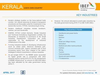 4646APRIL 2017
Kerala’s strategic location on the trans-national trade
corridor, rich natural resources & simple & transparent
procedures are favourably suited for investments in key
sectors like tourism, IT/ITeS, manufacturing & mining.
Kerala’s traditional industries include handloom,
cashew, coir and handicrafts.
KINFRA, KITCO Limited (formerly, Kerala Industrial
and Technical Consultancy Organisation Limited), the
Directorate of Industries & Commerce & the Small
Industries Development Corporation are jointly
responsible for the development of industrial
infrastructure in the state.
Forming industrial clusters & developing infrastructure
(such as rubber parks, electronic hardware park,
coconut industrial park, organic industrial park & food
processing parks) have been integral to the state’s
strategies to attract investments in various industries.
As per budget 2016-17, the MSME sector accounted
for higher growth rate in comparison with other
industrial sectors during 2015-16. For the development
of MSME infrastructure, an amount of US$ 6.96 million
has been allocated by the state government during
2016-17.
For updated information, please visit www.ibef.org
KEY INDUSTRIES
KERALA GOD'S OWN COUNTRY
Key industries in Kerala
• Handlooms and power looms
• Rubber
• Bamboo
• Coir
• Khadi and village industry
• Sericulture
• Seafood and other marine products
• Cashew
• Mining
• Tourism
• Food processing
• Spices and spice extracts
• IT & electronics
However, the amount allocated to small scale industries by
the state government during 2016-17 is US$ 16.88 million.
Source: Economic Review of Kerala, 2014-15, News articles
 