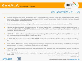 5050APRIL 2017
Kochi has emerged as a unique IT destination and is connected by two submarine cables and satellite gateways that directly
support major IT cities, including Bengaluru. According to 2016-17 Annual Plan, an outlay of US$ 73.76 million has been allocated
for the development of information technology.
Kerala possesses a cost-effective and highly skilled human resource base with the lowest attrition rate (less than 5%).
The state has a techno park in Thiruvananthapuram, an info park in Kochi, and a cyber park in Kozhikode. It also has private IT
parks such as Smart City (Kochi), L&T Park (Kochi), Leela Info Park (Thiruvananthapuram), Brigade Park (Kochi) and Muthoot
Pappachan Techno Polis (Kochi).
In 2007-08, the state’s software exports from registered units through Software Technology Parks of India (STPI) were valued at
US$ 298.3 million that reached US$ 626.5 million by 2014-15.
As of July 2016, Kerala has nine operational IT/ITeS SEZs which are located in Kakkanad, Thiruvanthapuram, Pallipuram Village,
etc.
The IT industry of the state is growing at a higher pace. Leading IT companies such as TCS, Infosys and UST are providing job
opportunities and the industry is expected to add 23,500 new jobs by 2017.
Exports of IT and ITeS products from Cochin Special Economic Zone increased from US$ 55.5 million in 2010-11 to US$ 77.7
million in 2014-15.
As per ASSOCHAM, Kerala ranked 3rd in attracting the highest total investments in IT sector worth US$0.33 millon among all
Indian states.
For updated information, please visit www.ibef.org
KEY INDUSTRIES – IT … (1/3)
KERALA GOD'S OWN COUNTRY
Source: Kerala IT Policy 2012, Economic Review of Kerala 2014-15
State Annual Plan
 