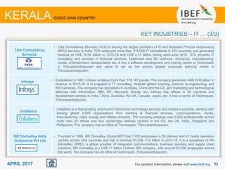 5252APRIL 2017 For updated information, please visit www.ibef.org
KEY INDUSTRIES – IT … (3/3)
KERALA GOD'S OWN COUNTRY
Tata Consultancy
Services
Infosys
Collabera
RR Donnelley India
Outsource Pvt Ltd
• Tata Consultancy Services (TCS) is among the largest providers of IT and Business Process Outsourcing
(BPO) services in India. TCS employed more than 315,000 IT consultants in 122 countries and generated
revenue of US$ 16.59 billion in 2015-16 and US$ 4.37 billion during April-June 2016. TCS provides IT
consulting and services in financial services, healthcare and life sciences, insurance, manufacturing,
media, entertainment, transportation etc. It has a software development and training centre at Technopark
in Thiruvananthapuram and plans to set up the world’s largest corporate learning centre in
Thiruvananthapuram.
• Established in 1981, Infosys employs more than 176,187 people. The company generated US$ 9.53 billion in
revenue in 2015-16. It is engaged in IT consulting, modular global sourcing, process re-engineering, and
BPO services. The company has operations in Australia, China and the US, and marketing and technological
alliances with Informatica, IBM, HP, Microsoft, Oracle, etc. Infosys has offices in 30 countries and
development centres in India, China, Australia, the UK, Canada, Japan, etc. It has a centre at Technopark,
Thiruvananthapuram.
• Collabera is a fast-growing, end-to-end information technology services and solutions provider, working with
leading global 2,000 organisations from banking & financial services, communications, media,
manufacturing, retail, energy and utilities domains. The company employs over 9,000 professionals across
more than 25 offices and four world-class delivery centres in the US, the UK, India, Singapore and
Philippines. The company has an office at Technopark, Thiruvananthapuram.
• Founded in 1995, RR Donnelley Global BPO has 7,700 employees in 28 delivery and 41 onsite operation
centres across nine countries and had a revenue of US$ 11.6 billion in 2014-15. It is a subsidiary of RR
Donnelley (RRD), a global provider of integrated communications, business services and supply chain
solutions. RR Donnelley is a US$ 11 billion Fortune 300 company, with around 65,000 employees across
the world. The company has an office at Technopark, Thiruvananthapuram.
 