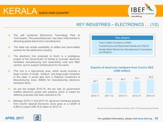 5353APRIL 2017 For updated information, please visit www.ibef.org
KERALA GOD'S OWN COUNTRY
KEY INDUSTRIES – ELECTRONICS … (1/2)
The self contained Electronics Technology Park at
Technopark, Thiruvananthapuram, has been instrumental in
attracting global electronics manufacturers.
The state has ample availability of skilled and semi-skilled
workers for the electronics industry.
The electronic hub proposed at Kochi is a prestigious
project of the Government of Kerala to promote electronic
hardware manufacturing and assembling units and R&D
centres, and to support infrastructure for the same.
This hub is a high-priority area, which would promote a
large number of small-, medium- and large-scale industries
in the state. It would also form a National Investment &
Manufacturing Zone (NIMZ) for manufacturing electronic
hardware items.
As per the budget 2015-16, the tax rate on government
notified electronic goods and systems which is meant for
defence purposes has been reduced to 5%.
Between 2010-11 and 2014-15, electronic hardware exports
from Cochin Special Economic Zone grew at a CAGR of
8.86% to reach US$ 76.8 million in 2014-15.
Key players
• Traco Cable Company Limited
• Transformers and Electricals Kerala Ltd (TELK)
• Kerala State Electronics Development Corporation
Ltd (Keltron)
Source: Economic Review of Kerala, 2014-15 Government of Kerala
54.7
66.5 64.7 70.7 76.8
2010-11 2011-12 2012-13 2013-14 2014-15
Exports of electronic hardware from Cochin SEZ
(US$ million)
 