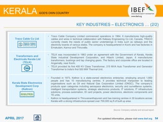 5454APRIL 2017 For updated information, please visit www.ibef.org
KERALA GOD'S OWN COUNTRY
KEY INDUSTRIES – ELECTRONICS … (2/2)
Traco Cable Co Ltd
Transformers and
Electricals Kerala Ltd
(TELK)
Kerala State Electronics
Development Corp
(Keltron)
• Traco Cable Company Limited commenced operations in 1964. It manufactures high-quality
cables and wires in technical collaboration with Kelesey Engineering Co Ltd, Canada. TRACO
currently meets the needs of public sector undertakings in India such as railways and the
electricity boards of various states. The company is headquartered in Kochi and has factories in
Ernakulam, Kannur and Thiruvalla.
• TELK was incorporated in 1963 under an agreement with the Government of Kerala, Kerala
State Industrial Development Corporation, and Hitachi Limited, Japan. It manufactures
transformers, bushings and tap changing gears. The factory and corporate office are located in
Angamally, near Kochi.
• TELK provided its first 400 KV Class Transformer, 315 MVA Auto Transformer and Generator
Transformer to India's first 500 MW Thermal Unit.
• Founded in 1973, Keltron is a state-owned electronics enterprise, employing around 1,800
people and has 10 manufacturing centres. It provides technical manpower to leading
organisations such as Oil and Natural Gas Corporation Limited (ONGC). The company’s
products span categories including aerospace electronics, security and surveillance systems,
intelligent transportation systems, strategic electronics products, IT solutions, IT infrastructure
solutions, process automation, ID card projects, power electronics, electronic components and
TE units.
• Keltron is headquartered in Thiruvananthapuram and has training centres in 30 locations across
Kerala with a strong infrastructure spread over 700,000 sq ft of built up area.
Source: Company website and annual report
 