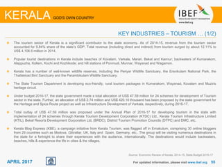 5555APRIL 2017 For updated information, please visit www.ibef.org
KERALA GOD'S OWN COUNTRY
KEY INDUSTRIES – TOURISM … (1/2)
The tourism sector of Kerala is a significant contributor to the state economy. As of 2014-15, revenue from the tourism sector
accounted for 9.84% share of the state’s GDP. Total revenue (including direct and indirect) from tourism surged by about 12.11% to
US$ 4,106.5 million in 2014.
Popular tourist destinations in Kerala include beaches of Kovalam, Varkala, Marari, Bekal and Kannur; backwaters of Kumarakom,
Alappuzha, Kollam, Kochi and Kozhikode; and hill stations of Ponmudi, Munnar, Wayanad and Wagamon.
Kerala has a number of well-known wildlife reserves, including the Periyar Wildlife Sanctuary, the Eravikulam National Park, the
Thattekkad Bird Sanctuary and the Parambikulam Wildlife Sanctuary.
The State Tourism Department is developing eco-friendly, rural tourism packages in Kumarakom, Wayanad, Kovalam and Muziris
heritage circuit.
Under budget 2016-17, the state government made a total allocation of US$ 47.59 million for 24 schemes for development of Tourism
sector in the state. Further, an allocation of US$ 2.74 million and US$ 420.10 thousand has been proposed by the state government for
the Heritage and Spice Route project as well as Infrastructure Development of Varkala, respectively, during 2016-17.
Total outlay of US$ 47.59 million was proposed under the Annual Plan of 2016-17 for developing tourism in the state with
implementation of 24 schemes through Kerala Tourism Development Corporation (KTDC) Ltd., Kerala Tourism Infrastructure Limited
(KTIL), Bekal Resorts Development Corporation Ltd. (BRDC), District Tourism Promotion Councils (DTPC) and DMC, etc.
Kerala Blog Express (KBE), a campaign initiative from Kerala Tourism, was flagged off in Ernakulum, comprising 30 online bloggers
from 29 countries such as Modova, Gibraltar, UK, Italy and Spain, Germany, etc,. The group will be visiting numerous destinations in
the state for a fortnight to share their experiences with the audience, internationally. The destinations would include backwaters,
beaches, hills & experience the life in cities & the villages.
Source: Economic Review of Kerala, 2014-15, State Budget 2016-17
 