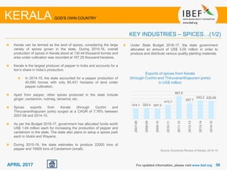 5858APRIL 2017
Kerala can be termed as the land of spices, considering the large
variety of spices grown in the state. During 2015-16, overall
production of spices in Kerala stood at 130.44 thousand tonnes and
area under cultivation was recorded at 167.25 thousand hectares.
Kerala is the largest producer of pepper in India and accounts for a
lion’s share in India’s production.
In 2014-15, the state accounted for a pepper production of
40,690 tonnes with only 85,431 hectares of land under
pepper cultivation.
Apart from pepper, other spices produced in the state include
ginger, cardamom, nutmeg, tamarind, etc.
Spices exports from Kerala (through Cochin and
Thiruvananthapuram ports) surged at a CAGR of 7.76% between
2007-08 and 2014-15.
As per the Budget 2016-17, government has allocated funds worth
US$ 1.64 million each for increasing the production of pepper and
cardamom in the state. The state also plans to setup a spices park
each in Idukki and Wayana.
During 2015-16, the state estimates to produce 22000 tons of
pepper and 19500 tons of Cardamom (small).
For updated information, please visit www.ibef.org
KEY INDUSTRIES – SPICES…(1/2)
KERALA GOD'S OWN COUNTRY
Exports of spices from Kerala
(through Cochin and Thiruvananthapuram ports)
in US$ million
Source: Economic Review of Kerala, 2014-15
314.1 320.4 307.3
413.7
667.6
467.1
542.2 530.08
2007-08
2008-09
2009-10
2010-11
2011-12
2012-13
2013-14
2014-15
Under State Budget 2016-17, the state government
allocated an amount of US$ 3.05 million in order to
produce and distribute various quality planting materials.
 