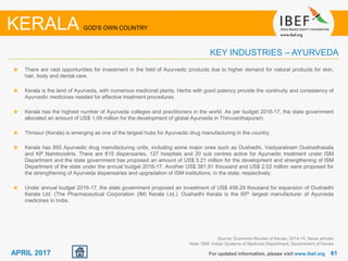 6161APRIL 2017
There are vast opportunities for investment in the field of Ayurvedic products due to higher demand for natural products for skin,
hair, body and dental care.
Kerala is the land of Ayurveda, with numerous medicinal plants. Herbs with good potency provide the continuity and consistency of
Ayurvedic medicines needed for effective treatment procedures.
Kerala has the highest number of Ayurveda colleges and practitioners in the world. As per budget 2016-17, the state government
allocated an amount of US$ 1.09 million for the development of global Ayurveda in Thiruvanthapuram.
Thrissur (Kerala) is emerging as one of the largest hubs for Ayurvedic drug manufacturing in the country.
Kerala has 850 Ayurvedic drug manufacturing units, including some major ones such as Oushadhi, Vaidyaratnam Oushadhasala
and KP Namboodiris. There are 815 dispensaries, 127 hospitals and 20 sub centres active for Ayurvedic treatment under ISM
Department and the state government has proposed an amount of US$ 5.21 million for the development and strengthening of ISM
Department of the state under the annual budget 2016-17. Another US$ 381.91 thousand and US$ 2.02 million were proposed for
the strengthening of Ayurveda dispensaries and upgradation of ISM institutions, in the state, respectively.
Under annual budget 2016-17, the state government proposed an investment of US$ 458.29 thousand for expansion of Oushadhi
Kerala Ltd. (The Pharmaceutical Corporation (IM) Kerala Ltd.). Oushadhi Kerala is the 65th largest manufacturer of Ayurveda
medicines in India.
For updated information, please visit www.ibef.org
KEY INDUSTRIES – AYURVEDA
KERALA GOD'S OWN COUNTRY
Source: Economic Review of Kerala, 2014-15, News articles
Note: ISM- Indian Systems of Medicine Department, Government of Kerala
 