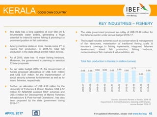 6262APRIL 2017
The state has a long coastline of over 580 km &
innumerable water bodies, generating a huge
potential for inland & marine fishing & providing it a
prominent position in fish cultivation.
Among maritime states in India, Kerala ranks 2nd in
marine fish production. In 2015-16, total fish
production in the state stood at 0.68 million tonnes.
As of 2015, state has 10 major fishing harbours.
Moreover, the government is planning to sanction
13 new proposals.
As per state budget 2016-17, the Government of
Kerala proposed allocations of US$ 6.04 million
and US$ 5.87 million for the implementation of
social security schemes for fishermen as well as for
inland fisheries, respectively.
Further, an allocation of US$ 4.58 million for the
University of Fisheries & Ocean Studies, US$ 4.12
million for NABARD assisted RIDF schemes and
US$ 4 million for ‘Development of Marine Fisheries
Infrastructure & Post-harvest Operations’, has also
been proposed by the state government during
2016-17.
For updated information, please visit www.ibef.org
KEY INDUSTRIES – FISHERY
KERALA GOD'S OWN COUNTRY
Source: Economic Review of Kerala, 2014-15
Department of Animal Husbandry, Dairying and Fisheries,
Annual Budget 2016-17
Total fish production in Kerala (in million tonnes)
0.68 0.68 0.69 0.69 0.68 0.69 0.68
0.71
0.63
0.68
2006-07
2007-08
2008-09
2009-10
2010-11
2011-12
2012-13
2013-14
2014-15
2015-16
The state government proposed an outlay of US$ 25.86 million for
the fisheries sector under annual budget 2016-17.
The budget includes schemes such as conservation & management
of fish resources, motorisation of traditional fishing crafts &
insurance coverage to fishing implements, integrated fisheries
development, inland fish production, fishing harbours,
modernisation of fish markets & value addition, etc.
 