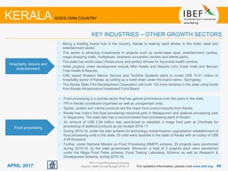 6464APRIL 2017 For updated information, please visit www.ibef.org
KEY INDUSTRIES – OTHER GROWTH SECTORS
KERALA GOD'S OWN COUNTRY
Hospitality, leisure and
entertainment
• Being a leading tourist hub in the country, Kerala is making rapid strides in the hotel, retail and
entertainment sector.
• The sector is attracting investments in projects such as world-class spas, entertainment centres,
mega shopping malls, multiplexes, business convention centres and theme parks.
• The state has world-class infrastructure and perfect climate for Ayurveda health centres.
• Hotel projects under development include Mfar Hotels and Resorts Ltd’s 5-star hotel and Banyan
Tree Hotels & Resorts.
• UAE based Western Marine Service and Techlink Systems plans to invest US$ 10.41 million in
hospitality sector of Kerala, by setting up a hotel chain under the brand name - Springstay.
• The Kerala State Film Development Corporation will build 100 more theatres in the state using funds
from Kerala Infrastructure Investment Fund Board
Food processing
• Food processing is a sunrise sector that has gained prominence over the years in the state.
• FPI in Kerala constituted organised as well as unorganised units.
• Spices, pickles and marine products are the major food product exports from Kerala.
• Kerala has India’s first food processing industrial park in Malappuram and seafood processing park
in Alappuzha. The state also has a coconut-based food processing plant in Kinalur.
• An amount of US$ 2.44 million was sanctioned to establish a mega food park at Cherthala for
processing of seafood products as per budget 2016-17.
• During 2015-16, under the plan scheme for technology modernisation/ upgradation/ establishment of
food processing units in the state, 20 units were assisted in the state of Kerala with an outlay of US$
4.48 thousand.
• Further, under National Mission on Food Processing (NMFP) scheme, 23 projects were sanctioned
during 2015-16, by the state government. Moreover, a total of 2 projects each were sanctioned
under the Mega Food Parks scheme, Food Testing Laboratory Scheme as well as Research &
Development Scheme, during 2015-16.
FPI = Food Processing Industry
Source: State Annual Budget 2016-17
 