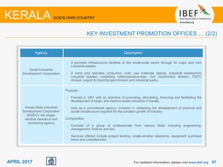 6767APRIL 2017
Agency Description
Small Industries
Development Corporation
• It provides infrastructure facilities to the small-scale sector through its major and mini
industrial estates.
• It owns and operates production units, raw materials depots, industrial estates/mini
industrial estates, marketing cell/emporia/centres, civil construction division, IT&TC
division, export & import/project division and industrial parks.
Kerala State Industrial
Development Corporation
(KSIDC): the single-
window clearance and
monitoring agency
Purpose:
• Formed in 1961 with an objective of promoting, stimulating, financing and facilitating the
development of large- and medium-scale industries in Kerala.
• Acts as a promotional agency, involved in catalysing the development of physical and
social infrastructure required for the constant growth of industry.
Composition:
• Consists of a group of professionals from various fields including engineering,
management, finance and law.
• Services offered include project lending, single-window clearance, equipment purchase
loans and consultancies.
For updated information, please visit www.ibef.org
KERALA GOD'S OWN COUNTRY
KEY INVESTMENT PROMOTION OFFICES … (2/2)
 