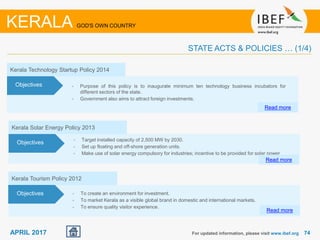 7474APRIL 2017 For updated information, please visit www.ibef.org
KERALA GOD'S OWN COUNTRY
STATE ACTS & POLICIES … (1/4)
Kerala Technology Startup Policy 2014
• Purpose of this policy is to inaugurate minimum ten technology business incubators for
different sectors of the state.
• Government also aims to attract foreign investments.
Read more
Objectives
Kerala Solar Energy Policy 2013
• Target installed capacity of 2,500 MW by 2030.
• Set up floating and off-shore generation units.
• Make use of solar energy compulsory for industries; incentive to be provided for solar power
Read more
Objectives
Kerala Tourism Policy 2012
• To create an environment for investment.
• To market Kerala as a visible global brand in domestic and international markets.
• To ensure quality visitor experience.
Read more
Objectives
 
