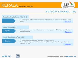 7575APRIL 2017 For updated information, please visit www.ibef.org
KERALA GOD'S OWN COUNTRY
STATE ACTS & POLICIES … (2/4)
Kerala Small Hydro Power Policy 2012
• To harness green and clean natural resources in the state for environmental benefits and energy
security.
Read more
Objectives
Kerala IT Policy 2012
• To plan, develop and market the state as the most preferred IT/ITeS investment/business
destination in India. Read more
Objective
Kerala State Housing Policy- 2011
• To offer affordable and adequate housing for the state’s citizens
• To meet the housing needs of the landless tribal, fishermen, traditionally employed and poor
citizens of the state
Read more
Objective
 