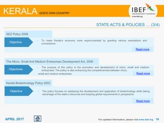 7676APRIL 2017 For updated information, please visit www.ibef.org
KERALA GOD'S OWN COUNTRY
STATE ACTS & POLICIES … (3/4)
Objectives
The Micro, Small And Medium Enterprises Development Act, 2006
• The purpose of this policy is the promotion and development of micro, small and medium
enterprises. The policy is also enhancing the competitiveness between micro,
small and medium enterprises.
Objectives
Read more
SEZ Policy 2008
• To make Kerala’s economy more export-oriented by granting various exemptions and
concessions.
Read more
Objective
Kerala Biotechnology Policy 2003
• The policy focuses on catalysing the development and application of biotechnology while taking
advantage of the state’s resources and keeping global requirements in perspective.
Read more
Objective
 