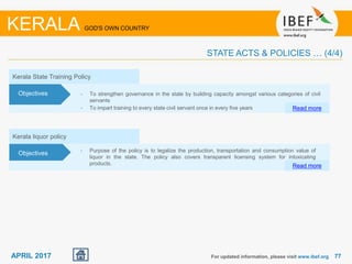 7777APRIL 2017
Kerala liquor policy
• Purpose of the policy is to legalize the production, transportation and consumption value of
liquor in the state. The policy also covers transparent licensing system for intoxicating
products. Read more
Objectives
Kerala State Training Policy
• To strengthen governance in the state by building capacity amongst various categories of civil
servants
• To impart training to every state civil servant once in every five years Read more
Objectives
For updated information, please visit www.ibef.org
KERALA GOD'S OWN COUNTRY
STATE ACTS & POLICIES … (4/4)
 