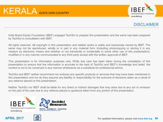 8080APRIL 2017
India Brand Equity Foundation (IBEF) engaged TechSci to prepare this presentation and the same has been prepared
by TechSci in consultation with IBEF.
All rights reserved. All copyright in this presentation and related works is solely and exclusively owned by IBEF. The
same may not be reproduced, wholly or in part in any material form (including photocopying or storing it in any
medium by electronic means and whether or not transiently or incidentally to some other use of this presentation),
modified or in any manner communicated to any third party except with the written approval of IBEF.
This presentation is for information purposes only. While due care has been taken during the compilation of this
presentation to ensure that the information is accurate to the best of TechSci and IBEF’s knowledge and belief, the
content is not to be construed in any manner whatsoever as a substitute for professional advice.
TechSci and IBEF neither recommend nor endorse any specific products or services that may have been mentioned in
this presentation and nor do they assume any liability or responsibility for the outcome of decisions taken as a result of
any reliance placed on this presentation.
Neither TechSci nor IBEF shall be liable for any direct or indirect damages that may arise due to any act or omission
on the part of the user due to any reliance placed or guidance taken from any portion of this presentation.
For updated information, please visit www.ibef.org
KERALA GOD'S OWN COUNTRY
DISCLAIMER
 