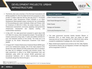 For updated information, please visit www.ibef.orgKERALA29
DEVELOPMENT PROJECTS: URBAN
INFRASTRUCTURE
 The Kerala urban area comprises of five Municipal Corporations and
60 Municipalities for which the State Government proposed an outlay
of US$ 11.2 billion under the 12th five year plan 2012-17. The Kerala
Sustainable Urban Development Project (KSUDP) is an Asian
Development Bank-assisted project covering the five municipalities
of Thiruvananthapuram, Kochi, Kozhikode, Kollam and Thrissur. With
an investment of US$ 221.2 million, the project focuses on urban
infrastructure improvement, community upgrading, local government
infrastructure development and capacity building, and
implementation assistance.
 In May 2017, the state government proposed to spend about US$
2.97 billion for various urban development projects. The package will
include construction of big roads, IT parks and welfare schemes for
poor and backward sections of the society. The funds are to be
arranged by the Kerala Infrastructure Investment Fund Board
(KIIFB).
 In August 2017, Kerala Infrastructure Investment Board (KIIFB) gave
nod to four infrastructure projects. One of the major projects is the
Kerala Fibre Optic Network (K-FON) project which aims to transform
the state into an intelligent, innovative and inclusive society. The
state government is going to lay KSEB transmission lines and
distribution poles which will connect 30,000 government and
educational institutions and 2 million economically backward
households will get free Internet through it.
Source: JNNURM, Ministry of Urban Development, State Budget 2016-17, 2017-18, Business Standard
Projects & Programmes
Cumulative expenditure (US$
million)*
Urban Transport Improvement 22.15
Solid Waste Management Project 4.23
Water Supply 14.50
Sewage and Sanitation 21.97
Community Development Fund 11.12
 The state government launched Haritha Keralam Mission in
December 2016, to make Kerala clean and protect its water
resources and soil. As per budget 2017-18, US$ 23.28 million will be
invested for establishing 14 septage units, one in each district.
 Major infrastructure projects such as Kannur Air Port, GAIL Pipeline,
Kochi-Edamon Electric line and Bypasses at Kollam and Alappuzha
will be inaugurated in 2018-19.
Note*- as on August 31 2017
 
