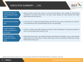 For updated information, please visit www.ibef.orgKERALA3
EXECUTIVE SUMMARY … (1/2)
 Kerala is known as God’s own country. It is one of the few states to have marketed its natural beauty
successfully to the leisure tourism sector. The state’s unique heritage and cultural diversity have helped
attract tourists from the world over.
Cultural diversity and
well developed tourism
sector
Source: Economic Review of Kerala 2014-15 , NRI Achievers Bureau, MIGRATION AND DEVELOPMENT BRIEF 27 by World Bank, SLBC Kerala
 As of census 2011, Kerala has the highest literacy rate of 94.0% and sex ratio of 1,084 women for 1,000 men,
in India. Male literacy rate in the state stands at 96.10%, among all states.
Highest literacy and sex
ratio
 In 2016-17, Kerala received NRI remittances of US$ 22.71 billion. Remittances to the state are estimated at
36.3% of the net state domestic product in 2016.
Largest recipient of
foreign remittances in
the country
 Kerala holds second rank in the Investment Climate Index followed by Karnataka, as per a policy research
working paper by the World Bank. The state stands second due to its world-class infrastructure and well-
trained human resource pool.
Ranks second in
Investment Climate
Index
 