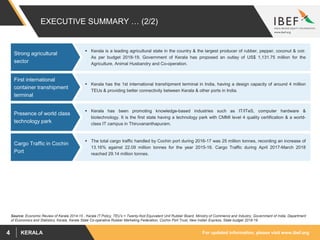 For updated information, please visit www.ibef.orgKERALA4
 Kerala has the 1st international transhipment terminal in India, having a design capacity of around 4 million
TEUs & providing better connectivity between Kerala & other ports in India.
EXECUTIVE SUMMARY … (2/2)
 Kerala is a leading agricultural state in the country & the largest producer of rubber, pepper, coconut & coir.
As per budget 2018-19, Government of Kerala has proposed an outlay of US$ 1,131.75 million for the
Agriculture, Animal Husbandry and Co-operation.
Source: Economic Review of Kerala 2014-15 , Kerala IT Policy, TEU’s = Twenty-foot Equivalent Unit Rubber Board, Ministry of Commerce and Industry, Government of India, Department
of Economics and Statistics, Kerala, Kerala State Co-operative Rubber Marketing Federation, Cochin Port Trust, New Indian Express, State budget 2018-19
 The total cargo traffic handled by Cochin port during 2016-17 was 25 million tonnes, recording an increase of
13.16% against 22.09 million tonnes for the year 2015-16. Cargo Traffic during April 2017-March 2018
reached 29.14 million tonnes.
 Kerala has been promoting knowledge-based industries such as IT/ITeS, computer hardware &
biotechnology. It is the first state having a technology park with CMMI level 4 quality certification & a world-
class IT campus in Thiruvananthapuram.
First international
container transhipment
terminal
Cargo Traffic in Cochin
Port
Presence of world class
technology park
Strong agricultural
sector
 