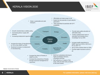 For updated information, please visit www.ibef.orgKERALA6
KERALA VISION 2030
Vision
2030
Energy
Education
Health
Transport
Labour
Industry
Forestry
Agriculture &
livestock
 Green, sustainable and safe
transport.
 Provide high quality education at
affordable rates.
 Create a global brand name in
education and develop into a
knowledge hub by 2030.
 Shift from subsistence farming to
highly knowledge intensive,
competitive farming.
 Self sufficiency in supply of fish,
meat, milk and other dairy products
to the local market.
 Increase health expenditure to
GSDP ratio from 0.6% in 2012 to 4-
5% by 2027−31.
 Set up three medical cities by 2030.
 Provide health insurance cover to
all.
 Increase the share of forestry in
GSDP to 0.5%.
 Increase the productivity of forests
through improved management of
resources.
 Growth oriented labour welfare policy.
 Connecting labour supply with
demand.
 Increasing employment opportunities.
 Increase the share of manufacturing
to 10% of the GSDP by 2030.
 Sustained increase in employment
in manufacturing.
 Affordable and clean power to all.
 Exploit the full potential of hydro-electric
generation.
 100% electrified households with 24*7
availability.
Source: Government of Kerala
 