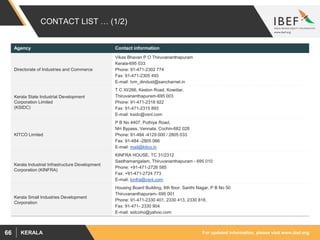 For updated information, please visit www.ibef.orgKERALA66
CONTACT LIST … (1/2)
Agency Contact information
Directorate of Industries and Commerce
Vikas Bhavan P O Thiruvananthapuram
Kerala-695 033
Phone: 91-471-2302 774
Fax: 91-471-2305 493
E-mail: tvm_dindust@sancharnet.in
Kerala State Industrial Development
Corporation Limited
(KSIDC)
T C XI/266, Keston Road, Kowdiar,
Thiruvananthapuram-695 003
Phone: 91-471-2318 922
Fax: 91-471-2315 893
E-mail: ksidc@vsnl.com
KITCO Limited
P B No 4407, Puthiya Road,
NH Bypass, Vennala, Cochin-682 028
Phone: 91-484 -4129 000 / 2805 033
Fax: 91-484 -2805 066
E-mail: mail@kitco.in
Kerala Industrial Infrastructure Development
Corporation (KINFRA)
KINFRA HOUSE, TC 31/2312
Sasthamangalam, Thiruvananthapuram - 695 010
Phone: +91-471-2726 585
Fax: +91-471-2724 773
E-mail: kinfra@vsnl.com
Kerala Small Industries Development
Corporation
Housing Board Building, 6th floor, Santhi Nagar, P B No 50
Thiruvananthapuram- 695 001
Phone: 91-471-2330 401, 2330 413, 2330 818,
Fax: 91-471- 2330 904
E-mail: sidcoho@yahoo.com
 