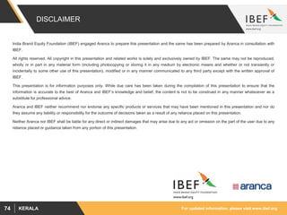 For updated information, please visit www.ibef.orgKERALA74
DISCLAIMER
India Brand Equity Foundation (IBEF) engaged Aranca to prepare this presentation and the same has been prepared by Aranca in consultation with
IBEF.
All rights reserved. All copyright in this presentation and related works is solely and exclusively owned by IBEF. The same may not be reproduced,
wholly or in part in any material form (including photocopying or storing it in any medium by electronic means and whether or not transiently or
incidentally to some other use of this presentation), modified or in any manner communicated to any third party except with the written approval of
IBEF.
This presentation is for information purposes only. While due care has been taken during the compilation of this presentation to ensure that the
information is accurate to the best of Aranca and IBEF’s knowledge and belief, the content is not to be construed in any manner whatsoever as a
substitute for professional advice.
Aranca and IBEF neither recommend nor endorse any specific products or services that may have been mentioned in this presentation and nor do
they assume any liability or responsibility for the outcome of decisions taken as a result of any reliance placed on this presentation.
Neither Aranca nor IBEF shall be liable for any direct or indirect damages that may arise due to any act or omission on the part of the user due to any
reliance placed or guidance taken from any portion of this presentation.
 