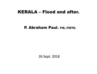 26 Sept. 2018
KERALA – Flood and after.
P. Abraham Paul. FIE, FIETE.
 