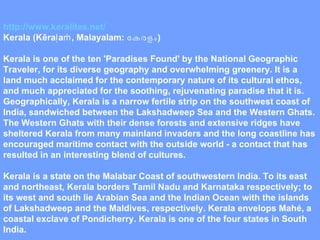 http://www.keralites.net/ Kerala (Kēraḷaṁ, Malayalam:  കേരളം ) Kerala is one of the ten 'Paradises Found' by the National Geographic Traveler, for its diverse geography and overwhelming greenery. It is a land much acclaimed for the contemporary nature of its cultural ethos, and much appreciated for the soothing, rejuvenating paradise that it is. Geographically, Kerala is a narrow fertile strip on the southwest coast of India, sandwiched between the Lakshadweep Sea and the Western Ghats. The Western Ghats with their dense forests and extensive ridges have sheltered Kerala from many mainland invaders and the long coastline has encouraged maritime contact with the outside world - a contact that has resulted in an interesting blend of cultures. Kerala is a state on the Malabar Coast of southwestern India. To its east and northeast, Kerala borders Tamil Nadu and Karnataka respectively; to its west and south lie Arabian Sea and the Indian Ocean with the islands of Lakshadweep and the Maldives, respectively. Kerala envelops Mahé, a coastal exclave of Pondicherry. Kerala is one of the four states in South India. 