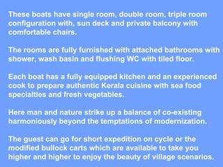 These boats have single room, double room, triple room configuration with, sun deck and private balcony with comfortable chairs. The rooms are fully furnished with attached bathrooms with shower, wash basin and flushing WC with tiled floor. Each boat has a fully equipped kitchen and an experienced cook to prepare authentic Kerala cuisine with sea food specialties and fresh vegetables. Here man and nature strike up a balance of co-existing harmoniously beyond the temptations of modernization. The guest can go for short expedition on cycle or the modified bullock carts which are available to take you higher and higher to enjoy the beauty of village scenarios. 