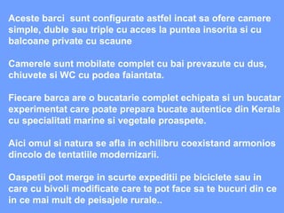 Aceste barci  sunt configurate astfel incat sa ofere camere simple, duble sau triple cu acces la puntea insorita si cu balcoane private cu scaune  Camerele sunt mobilate complet cu bai prevazute cu dus, chiuvete si WC cu podea faiantata. Fiecare barca are o bucatarie complet echipata si un bucatar experimentat care poate prepara bucate autentice din Kerala cu specialitati marine si vegetale proaspete.  Aici omul si natura se afla in echilibru coexistand armonios dincolo de tentatiile modernizarii. Oaspetii pot merge in scurte expeditii pe biciclete sau in care cu bivoli modificate care te pot face sa te bucuri din ce in ce mai mult de peisajele rurale.. 