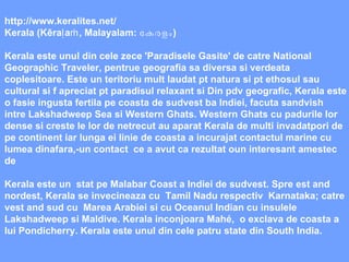 http://www.keralites.net/ Kerala (Kēraḷaṁ, Malayalam:  കേരളം ) Kerala este unul din cele zece 'Paradisele Gasite' de catre National Geographic Traveler, pentrue geografia sa diversa si verdeata coplesitoare. Este un teritoriu mult laudat pt natura si pt ethosul sau cultural si f apreciat pt paradisul relaxant si Din pdv geografic, Kerala este o fasie ingusta fertila pe coasta de sudvest ba Indiei, facuta sandvish intre Lakshadweep Sea si Western Ghats. Western Ghats cu padurile lor dense si creste le lor de netrecut au aparat Kerala de multi invadatpori de pe continent iar lunga ei linie de coasta a incurajat contactul marine cu lumea dinafara,-un contact  ce a avut ca rezultat oun interesant amestec de Kerala este un  stat pe Malabar Coast a Indiei de sudvest. Spre est and nordest, Kerala se invecineaza cu  Tamil Nadu respectiv  Karnataka; catre vest and sud cu  Marea Arabiei si cu Oceanul Indian cu insulele Lakshadweep si Maldive. Kerala inconjoara Mahé,  o exclava de coasta a lui Pondicherry. Kerala este unul din cele patru state din South India. 