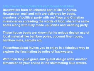 http://www.tourindiakerala.com/houseboat.html Backwaters form an inherent part of life in Kerala. Newspaper, mail and milk are delivered by boats, members of political party with red flags and Christian missionaries spreading the words of God, share the same boats along with fully made up Brides and wedding party. These house boats are known for its unique design use of local material like bamboo poles, coconut finer ropes, bamboo mats, carpets etc. TheseHouseboat invites you to enjoy in a fabulous way to explore the fascinating beauties of backwaters. With their languid grace and quaint design adds another dimension to your cruise in the shimmering blue waters. 
