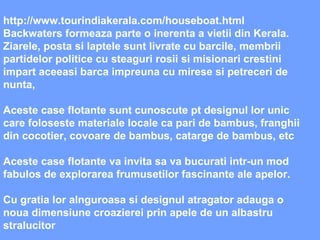 http://www.tourindiakerala.com/houseboat.html Backwaters formeaza parte o inerenta a vietii din Kerala. Ziarele, posta si laptele sunt livrate cu barcile, membrii partidelor politice cu steaguri rosii si misionari crestini impart aceeasi barca impreuna cu mirese si petreceri de nunta,  Aceste case flotante sunt cunoscute pt designul lor unic  care foloseste materiale locale ca pari de bambus, franghii din cocotier, covoare de bambus, catarge de bambus, etc Aceste case flotante va invita sa va bucurati intr-un mod fabulos de explorarea frumusetilor fascinante ale apelor.  Cu gratia lor alnguroasa si designul atragator adauga o noua dimensiune croazierei prin apele de un albastru stralucitor 