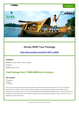 ITINERARY
Kerala 4N5D Tour Package
https://www.youtube.com/watch?v=NPT_sLNj4e8
SUMMARY
Destination :Kerala, Munnar, Thekkady, Alleppey
No of pax :2
Duration :4Nights /5 Days
Total Package Cost: 17999/-INROnly all inclusive
INCLUSIONS
Destination
Hotels
Transfers
Living up to its sobriquet, the state is laden with multitudinous attraction that wins the heart of every tourist. Be it a honeymoon
couple, adventure enthusiast, leisure wayfarers, pilgrim devotees or tourists wanting to experience exotic holidays, Kerala
packages has something to suffice all. The lustrous state is blessed with long stretches of golden beaches, unnerving backwater for
houseboat cruising, romantic honeymoon destinations, fragrant spice and tea gardens and plethora of flora and fauna in the ious
wildlife parks. Kerala has them all!
Holiday Global Savers Contact: 9818300772
 