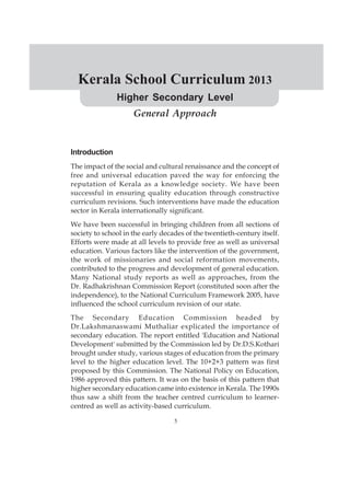 5
Kerala School Curriculum 2013
Higher Secondary Level
Introduction
The impact of the social and cultural renaissance and the concept of
free and universal education paved the way for enforcing the
reputation of Kerala as a knowledge society. We have been
successful in ensuring quality education through constructive
curriculum revisions. Such interventions have made the education
sector in Kerala internationally significant.
We have been successful in bringing children from all sections of
society to school in the early decades of the twentieth-century itself.
Efforts were made at all levels to provide free as well as universal
education. Various factors like the intervention of the government,
the work of missionaries and social reformation movements,
contributed to the progress and development of general education.
Many National study reports as well as approaches, from the
Dr. Radhakrishnan Commission Report (constituted soon after the
independence), to the National Curriculum Framework 2005, have
influenced the school curriculum revision of our state.
The Secondary Education Commission headed by
Dr.Lakshmanaswami Muthaliar explicated the importance of
secondary education. The report entitled 'Education and National
Development' submitted by the Commission led by Dr.D.S.Kothari
brought under study, various stages of education from the primary
level to the higher education level. The 10+2+3 pattern was first
proposed by this Commission. The National Policy on Education,
1986 approved this pattern. It was on the basis of this pattern that
higher secondary education came into existence in Kerala. The 1990s
thus saw a shift from the teacher centred curriculum to learner-
centred as well as activity-based curriculum.
General Approach
 