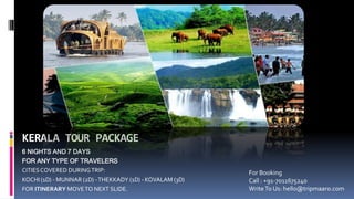 KERALA TOUR PACKAGE
6 NIGHTS AND 7 DAYS
FOR ANY TYPE OF TRAVELERS
CITIESCOVERED DURINGTRIP:
KOCHI (1D) - MUNNAR (2D) -THEKKADY (1D) - KOVALAM (3D)
FOR ITINERARY MOVETO NEXT SLIDE.
For Booking
Call : +91-7011675240
WriteTo Us: hello@tripmaaro.com
 