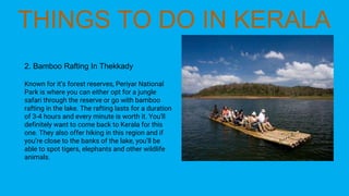 2. Bamboo Rafting In Thekkady
Known for it’s forest reserves, Periyar National
Park is where you can either opt for a jungle
safari through the reserve or go with bamboo
rafting in the lake. The rafting lasts for a duration
of 3-4 hours and every minute is worth it. You’ll
definitely want to come back to Kerala for this
one. They also offer hiking in this region and if
you’re close to the banks of the lake, you’ll be
able to spot tigers, elephants and other wildlife
animals.
 