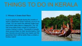 3. Witness A Snake Boat Race
If you’re going to Kerala during the months of
April to September (Onam Festival), you’re in for
a treat. You can watch the ultimate snake boat
race which takes place in Alappuzha. The 130
feet long snake boats consist of hundreds of
rowers, rowing in unison. Thousands of people
show up and cheer for their favorite teams. Pick
your favorite one and cheer your hearts out! We
guarantee that it will be better than a cricket or
hockey match!
 