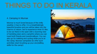 4. Camping In Munnar
Munnar is much loved because of the chilly
weather, it has to offer. It is a breathtakingly
beautiful location and you will be taken into the
charms of nature. Get to experience what it’s like,
to be out there in the open with a stunning view
of twinkling stars and a campfire where you can
toast both friends and marshmallows. You can
also go for trekking and cycling while you’re at
the camp. Munnar campsites do offer such
activities (start brushing up your storytelling
skills for the camp!)
 
