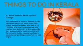 8. Get the Authentic Kerala Ayurveda
Massage
Who doesn’t love an authentic massage to calm
their nerves? I know I do. Kerala offers mind-
blowing Ayurveda massages which help in the
circulation of blood and rejuvenates the body,
mind and soul. All you have to do is relax and let
the masseuse work her magic on you. Oh, and
the best part is that the massage also helps in
preventing aging and degeneration (yes, you read
it right).
 