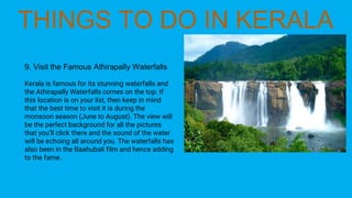 9. Visit the Famous Athirapally Waterfalls
Kerala is famous for its stunning waterfalls and
the Athirapally Waterfalls comes on the top. If
this location is on your list, then keep in mind
that the best time to visit it is during the
monsoon season (June to August). The view will
be the perfect background for all the pictures
that you’ll click there and the sound of the water
will be echoing all around you. The waterfalls has
also been in the Baahubali film and hence adding
to the fame.
 