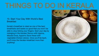10. Start Your Day With World’s Best
Breakfast
Kerala’s breakfast is rated as one of the best
breakfasts and tastes so good that you won’t be
able to stop licking your fingers. Start your day by
indulging in the Keralan flavors with Uppma,
Masala Dosa, Appams (have these with
vegetable/chicken stews). Once you’ll be back,
you’ll miss the Keralan breakfast more than
anything!
 