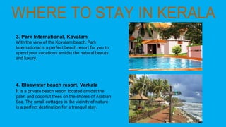 3. Park International, Kovalam
With the view of the Kovalam beach, Park
International is a perfect beach resort for you to
spend your vacations amidst the natural beauty
and luxury.
4. Bluewater beach resort, Varkala
It is a private beach resort located amidst the
palm and coconut trees on the shores of Arabian
Sea. The small cottages in the vicinity of nature
is a perfect destination for a tranquil stay.
 
