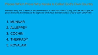 Although, every inch of Kerala is the perfect reason to call it God’s Own Country, but if we had to give the
places the name, then these are the segments which have defined Kerala as GOD’S OWN COUNTRY:
1. MUNNAR
2. ALLEPPEY
3. COCHIN
4. THEKKADY
5. KOVALAM
 
