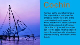 Famous as the land of romance, a
few steps in Kochi make one feel
amazing. 'Fort Kochi' is one of the
most popular tourist places in
Kochi. Fort Kochi- a handful of water
bound region is such a refreshing
place. The body, as well as the soul,
can feel the peace which is attained
there. Some other major attractions
are Mattancherry Palace and Cherai
Beach.
 